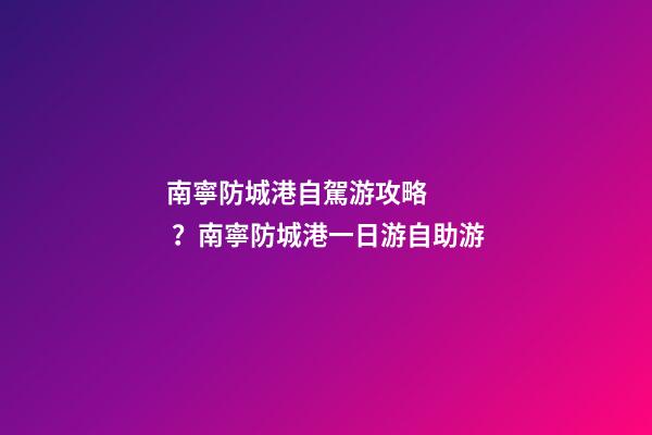 南寧防城港自駕游攻略？南寧防城港一日游自助游